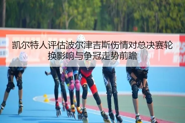 凯尔特人评估波尔津吉斯伤情对总决赛轮换影响与争冠走势前瞻