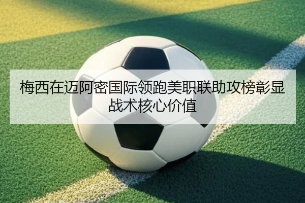 梅西在迈阿密国际领跑美职联助攻榜彰显战术核心价值