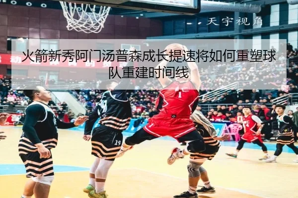 火箭新秀阿门汤普森成长提速将如何重塑球队重建时间线