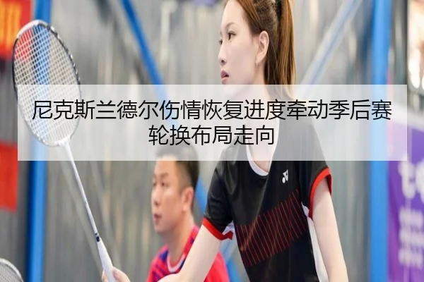 尼克斯兰德尔伤情恢复进度牵动季后赛轮换布局走向