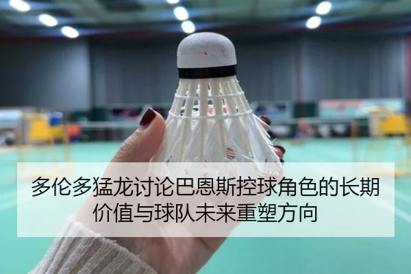 多伦多猛龙讨论巴恩斯控球角色的长期价值与球队未来重塑方向