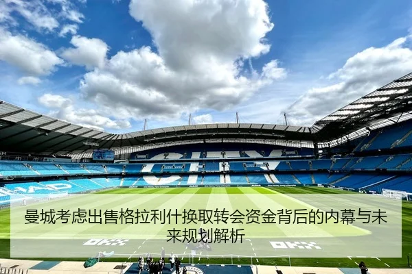 曼城考虑出售格拉利什换取转会资金背后的内幕与未来规划解析