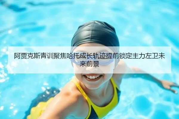 阿贾克斯青训聚焦哈托成长轨迹提前锁定主力左卫未来前景