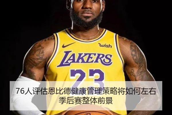 76人评估恩比德健康管理策略将如何左右季后赛整体前景