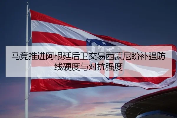 马竞推进阿根廷后卫交易西蒙尼盼补强防线硬度与对抗强度