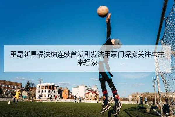 里昂新星福法纳连续首发引发法甲豪门深度关注与未来想象