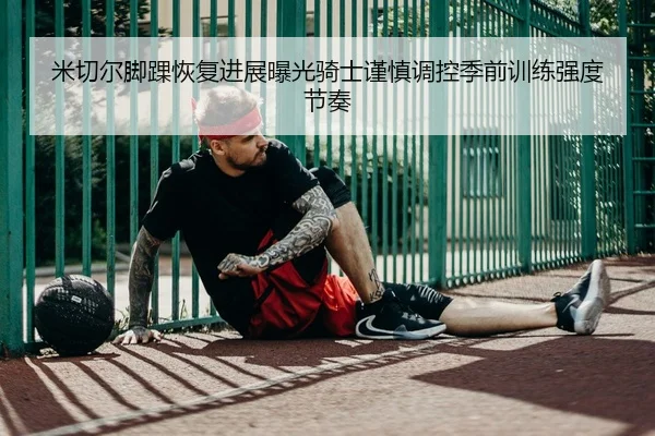 米切尔脚踝恢复进展曝光骑士谨慎调控季前训练强度节奏